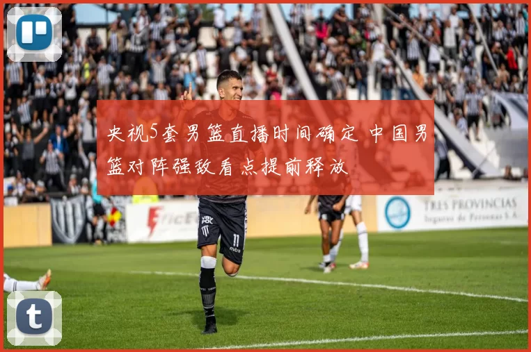 央视5套男篮直播时间确定 中国男篮对阵强敌看点提前释放