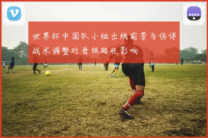 世界杯中国队小组出线前景与伤停战术调整对晋级路径影响