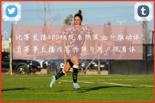 比赛直播app线观看热度上升推动体育赛事直播内容升级与用户观看体验优化