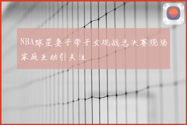 NBA球星妻子带子女观战总决赛现场家庭互动引关注