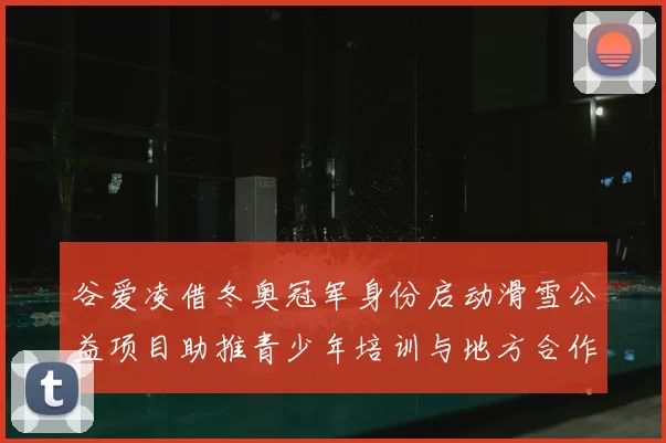 谷爱凌借冬奥冠军身份启动滑雪公益项目助推青少年培训与地方合作