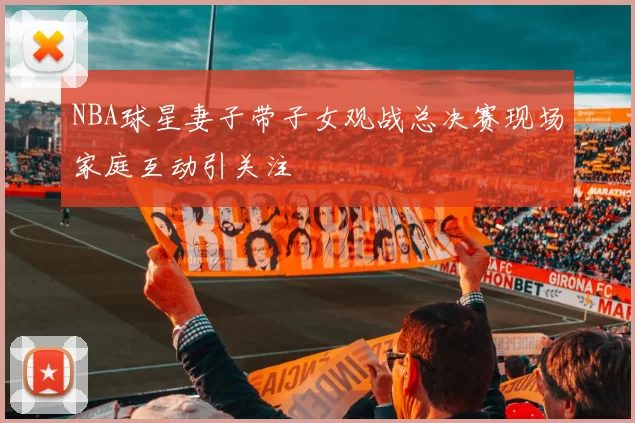 NBA球星妻子带子女观战总决赛现场家庭互动引关注