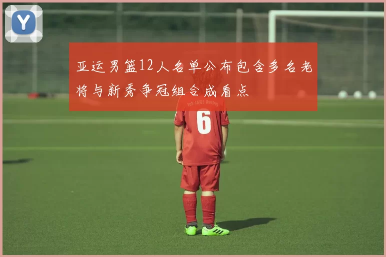 亚运男篮12人名单公布包含多名老将与新秀争冠组合成看点