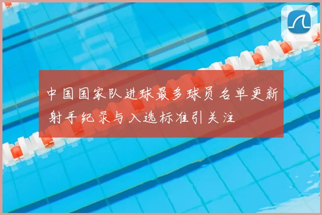 中国国家队进球最多球员名单更新 射手纪录与入选标准引关注