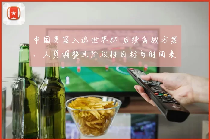中国男篮入选世界杯 后续备战方案、人员调整及阶段性目标与时间表公布