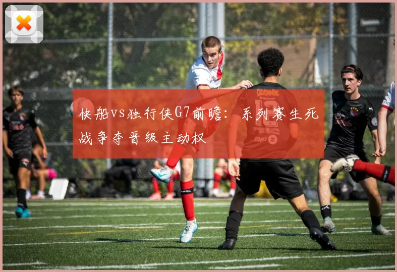 快船vs独行侠G7前瞻：系列赛生死战争夺晋级主动权