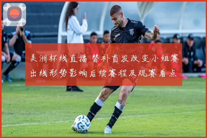 美洲杯线直播 替补首发改变小组赛出线形势影响后续赛程及观赛看点