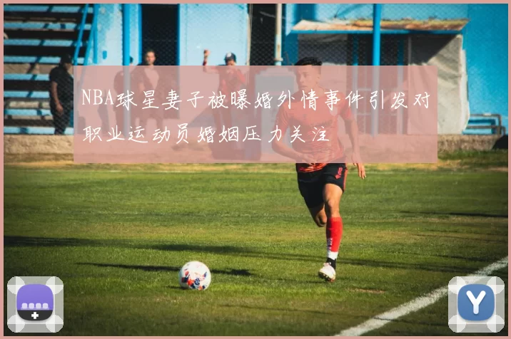 NBA球星妻子被曝婚外情事件引发对职业运动员婚姻压力关注