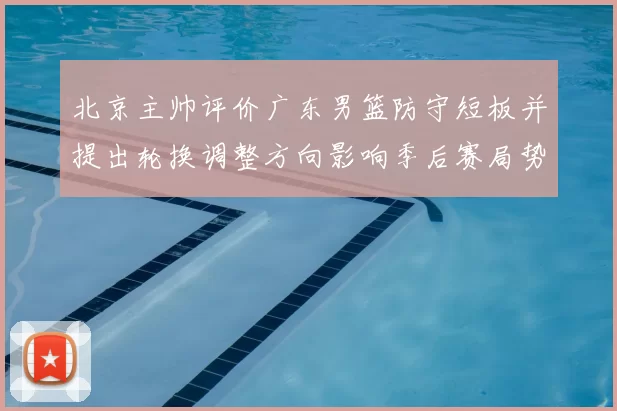 北京主帅评价广东男篮防守短板并提出轮换调整方向影响季后赛局势