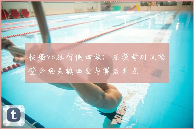 快船vs独行侠回放:东契奇对决哈登全场关键回合与赛后看点