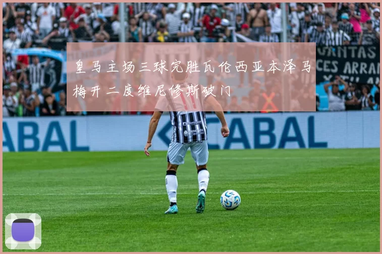 皇马主场三球完胜瓦伦西亚本泽马梅开二度维尼修斯破门