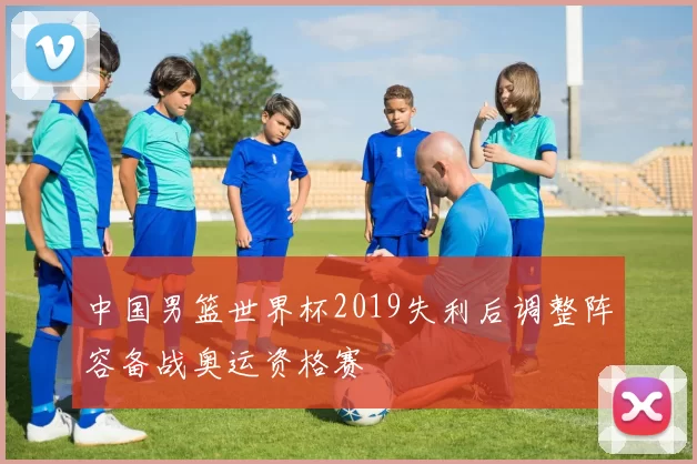 中国男篮世界杯2019失利后调整阵容备战奥运资格赛