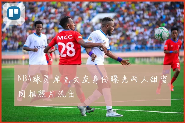 NBA球员库克女友身份曝光两人甜蜜同框照片流出