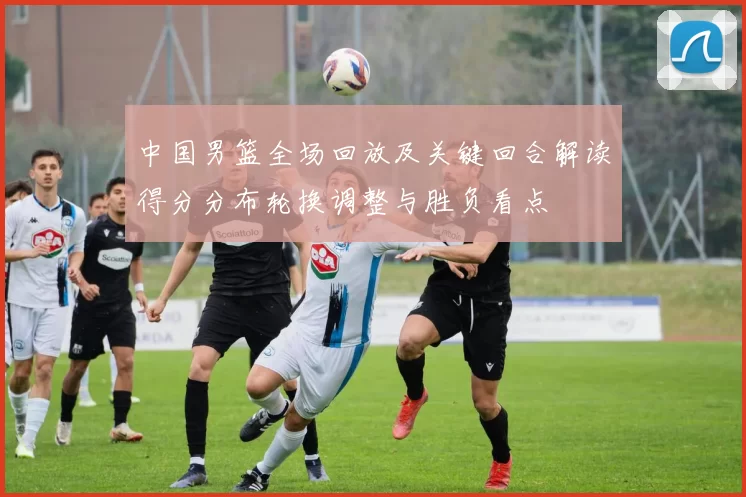 中国男篮全场回放及关键回合解读得分分布轮换调整与胜负看点