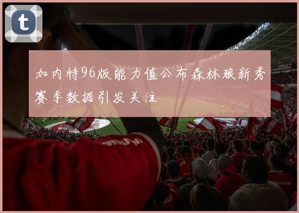 加内特96版能力值公布森林狼新秀赛季数据引发关注