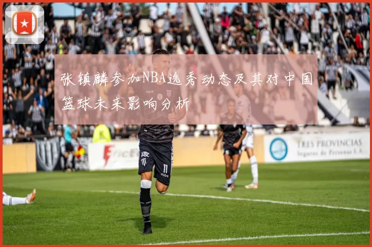 张镇麟参加NBA选秀动态及其对中国篮球未来影响分析