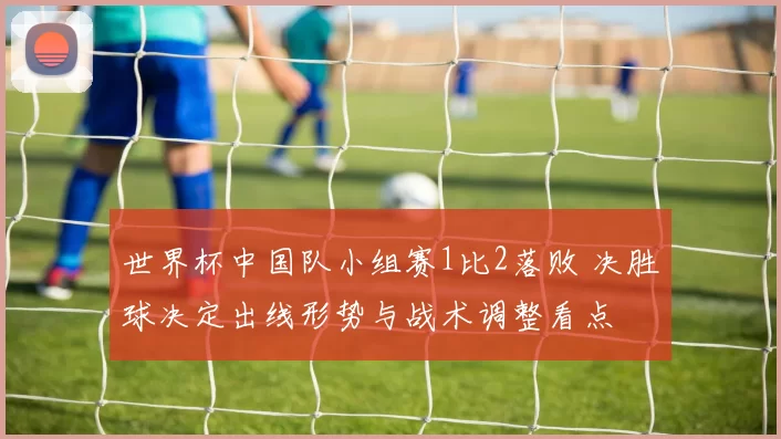 世界杯中国队小组赛1比2落败 决胜球决定出线形势与战术调整看点