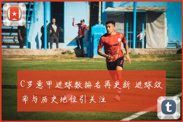 C罗意甲进球数排名再更新 进球效率与历史地位引关注