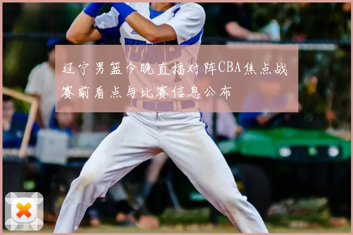 辽宁男篮今晚直播对阵CBA焦点战 赛前看点与比赛信息公布