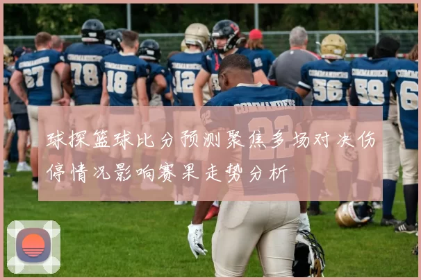 球探篮球比分预测聚焦多场对决伤停情况影响赛果走势分析