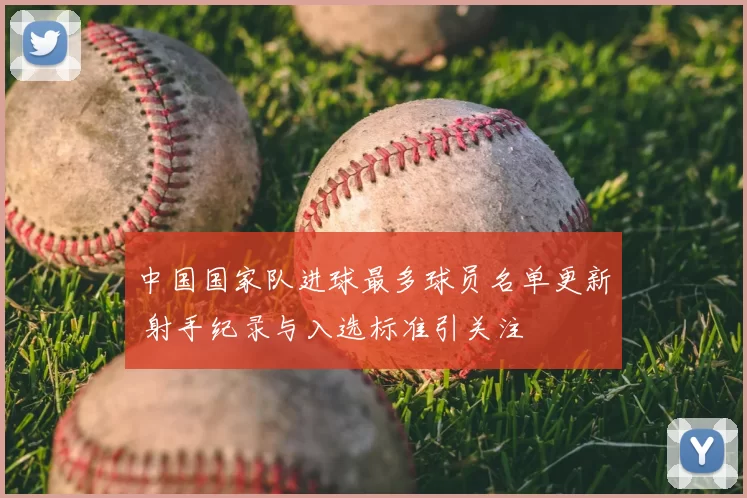 中国国家队进球最多球员名单更新 射手纪录与入选标准引关注