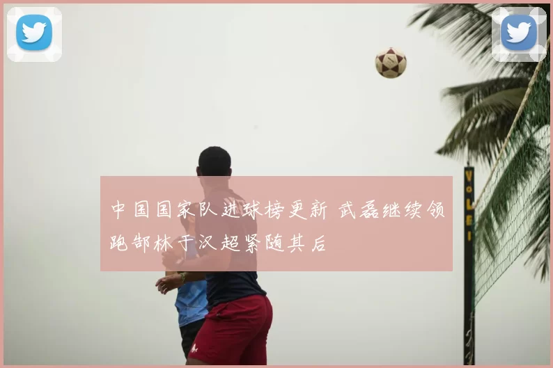 中国国家队进球榜更新 武磊继续领跑郜林于汉超紧随其后