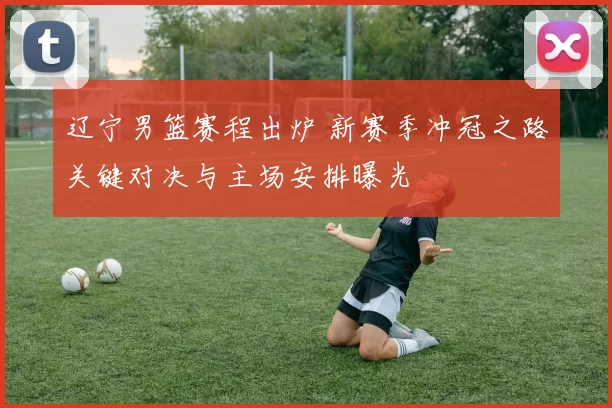 辽宁男篮赛程出炉 新赛季冲冠之路关键对决与主场安排曝光